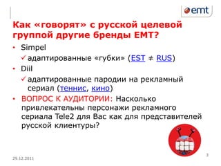 Как «говорят» с русской целевой
группой другие бренды ЕМТ?
• Simpel
   адаптированные «губки» (EST ≠ RUS)
• Diil
   адаптированные пародии на рекламный
    сериал (теннис, кино)
• ВОПРОС К АУДИТОРИИ: Насколько
  привлекательны персонажи рекламного
  сериала Tele2 для Вас как для представителей
  русской клиентуры?


                                                 3
29.12.2011
 