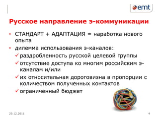 Русское направление э-коммуникации
• СТАНДАРТ + АДАПТАЦИЯ = наработка нового
  опыта
• дилемма использования э-каналов:
   раздробленность русской целевой группы
   отсутствие доступа ко многим российским э-
    каналам и/или
   их относительная дороговизна в пропорции с
    количеством полученных контактов
   ограниченный бюджет



29.12.2011                                       4
 