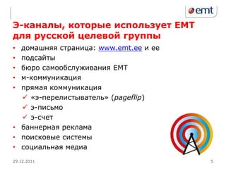 Э-каналы, которые использует ЕМТ
для русской целевой группы
• домашняя страница: www.emt.ee и ее
• подсайты
• бюро самообслуживания ЕМТ
• м-коммуникация
• прямая коммуникация
   «э-перелистыватель» (pageflip)
   э-письмо
   э-счет
• баннерная реклама
• поисковые системы
• социальная медиа
29.12.2011                             5
 