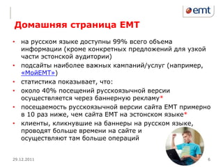 Домашняя страница ЕМТ
• на русском языке доступны 99% всего объема
  информации (кроме конкретных предложений для узкой
  части эстонской аудитории)
• подсайты наиболее важных кампаний/услуг (например,
  «МойЕМТ»)
• статистика показывает, что:
• около 40% посещений русскоязычной версии
  осуществляется через баннерную рекламу*
• посещаемость русскоязычной версии сайта ЕМТ примерно
  в 10 раз ниже, чем сайта ЕМТ на эстонском языке*
• клиенты, кликнувшие на баннеры на русском языке,
  проводят больше времени на сайте и
  осуществляют там больше операций


29.12.2011                                           6
 