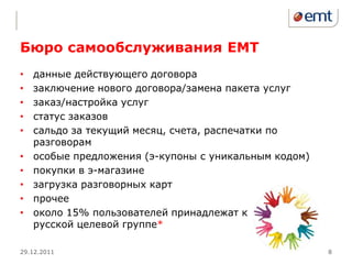 Бюро самообслуживания EMT
•   данные действующего договора
•   заключение нового договора/замена пакета услуг
•   заказ/настройка услуг
•   статус заказов
•   сальдо за текущий месяц, счета, распечатки по
    разговорам
•   особые предложения (э-купоны с уникальным кодом)
•   покупки в э-магазине
•   загрузка разговорных карт
•   прочее
•   около 15% пользователей принадлежат к
    русской целевой группе*

29.12.2011                                             8
 