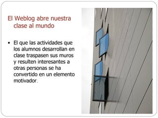 El Weblog abre nuestra clase al mundo El que las actividades que los alumnos desarrollan en clase traspasen sus muros y resulten interesantes a otras personas se ha convertido en un elemento motivador . 