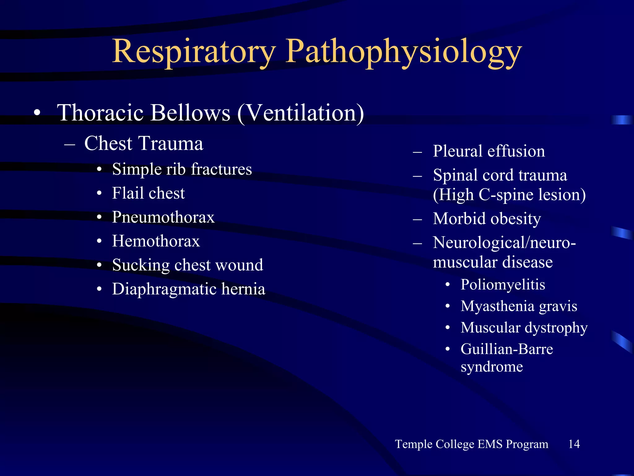 Respiratory Pathophysiology Thoracic Bellows (Ventilation) Chest Trauma Simple rib fractures Flail chest Pneumothorax Hemothorax Sucking chest wound Diaphragmatic hernia Pleural effusion Spinal cord trauma (High C-spine lesion) Morbid obesity Neurological/neuro-muscular disease Poliomyelitis Myasthenia gravis Muscular dystrophy Guillian-Barre syndrome 