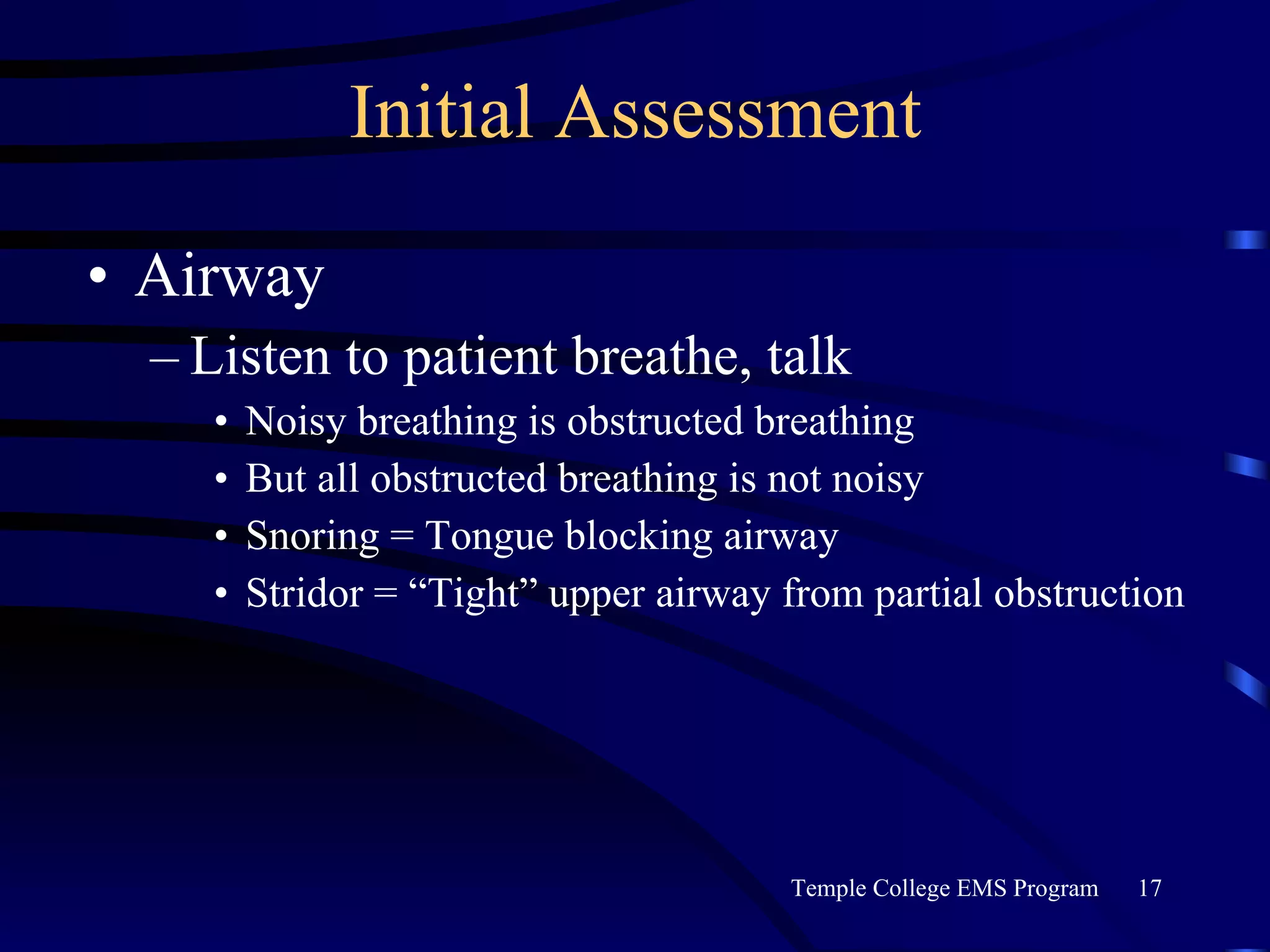 Initial Assessment Airway Listen to patient breathe, talk Noisy breathing is obstructed breathing But all obstructed breathing is not noisy Snoring = Tongue blocking airway Stridor = “Tight” upper airway from partial obstruction 