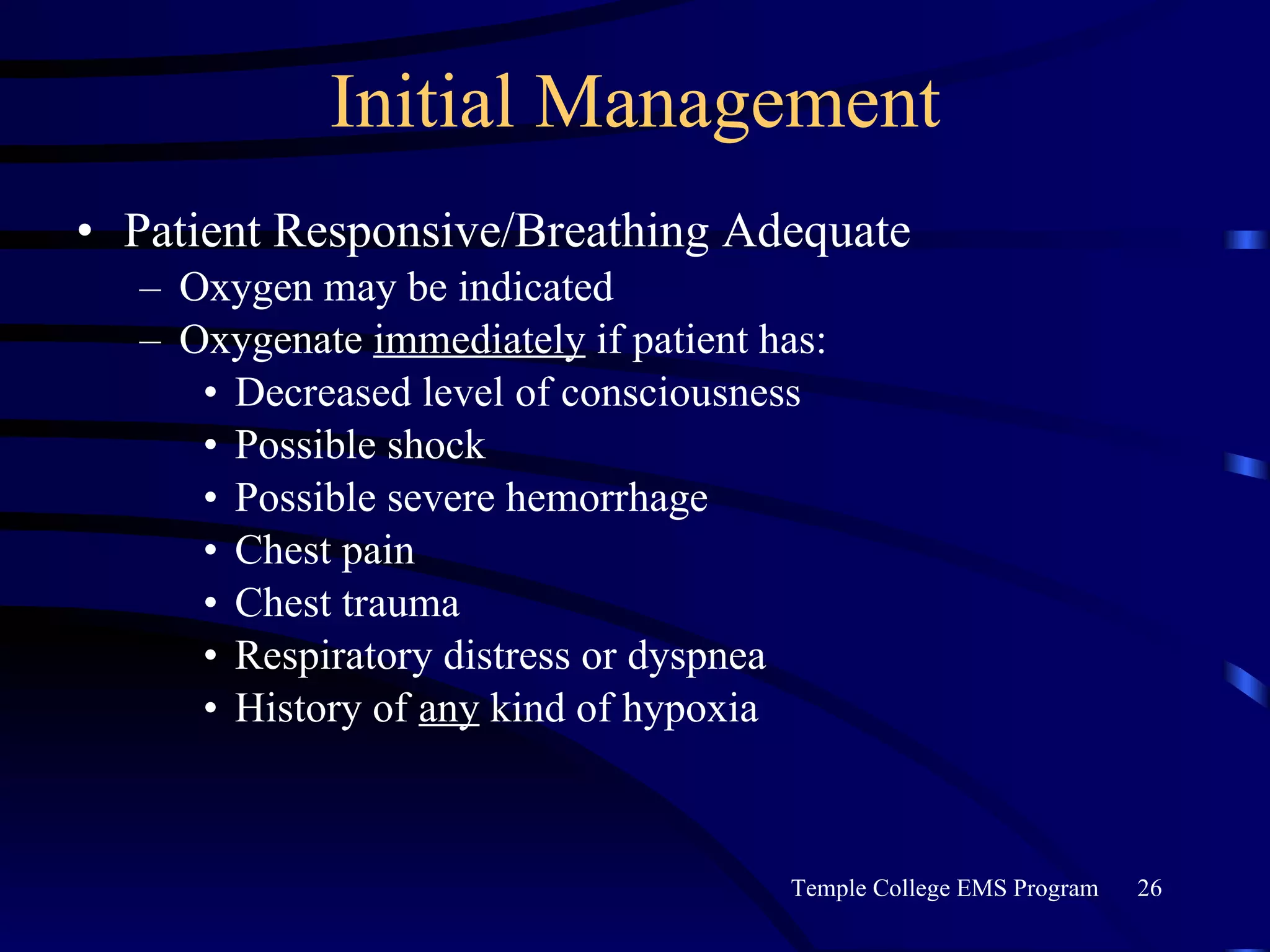 Initial Management Patient Responsive/Breathing Adequate Oxygen may be indicated Oxygenate  immediately  if patient has: Decreased level of consciousness Possible shock Possible severe hemorrhage Chest pain Chest trauma Respiratory distress or dyspnea History of  any  kind of hypoxia 
