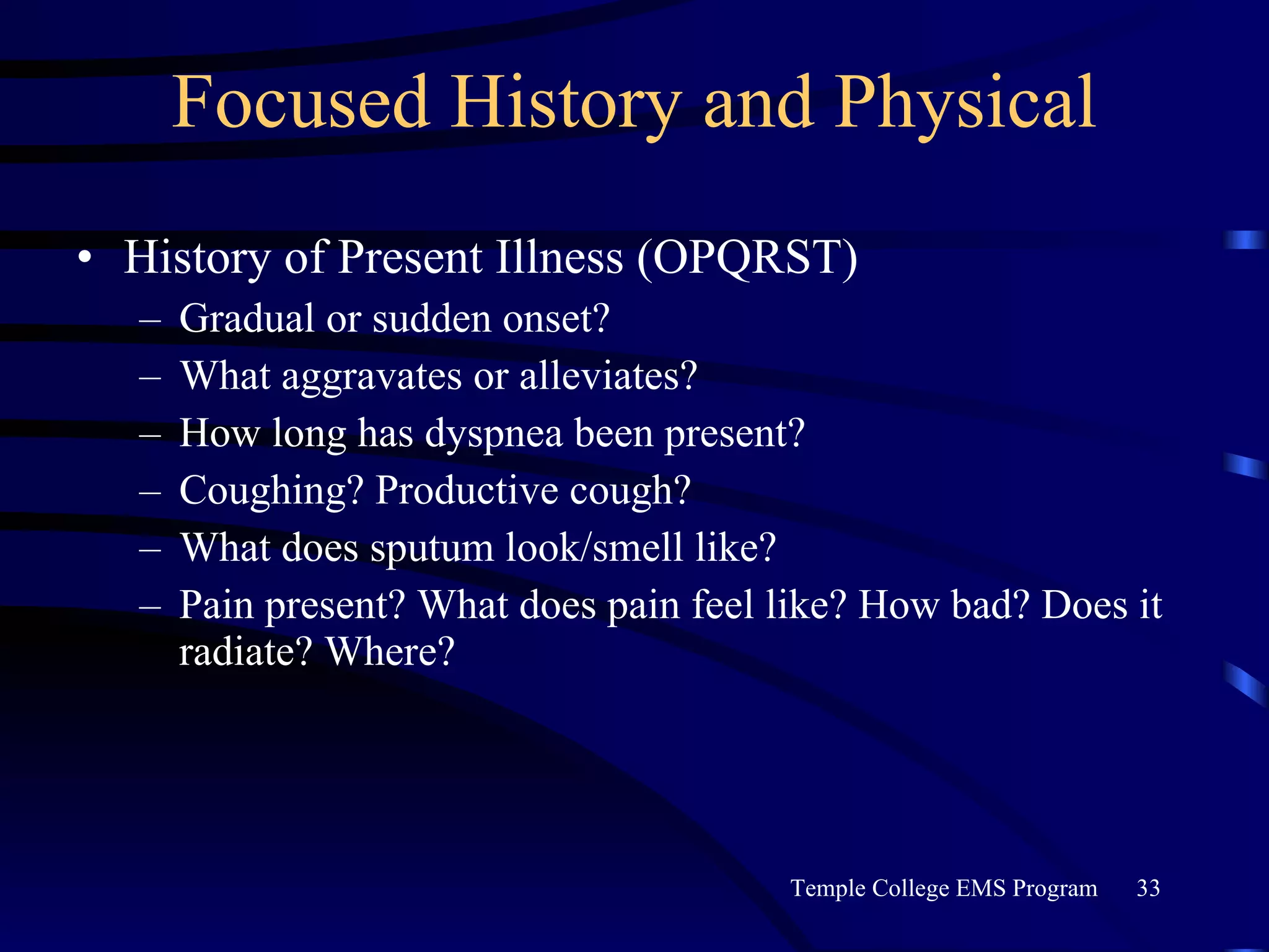 Focused History and Physical History of Present Illness (OPQRST) Gradual or sudden onset? What aggravates or alleviates? How long has dyspnea been present? Coughing? Productive cough? What does sputum look/smell like? Pain present? What does pain feel like? How bad? Does it radiate? Where? 