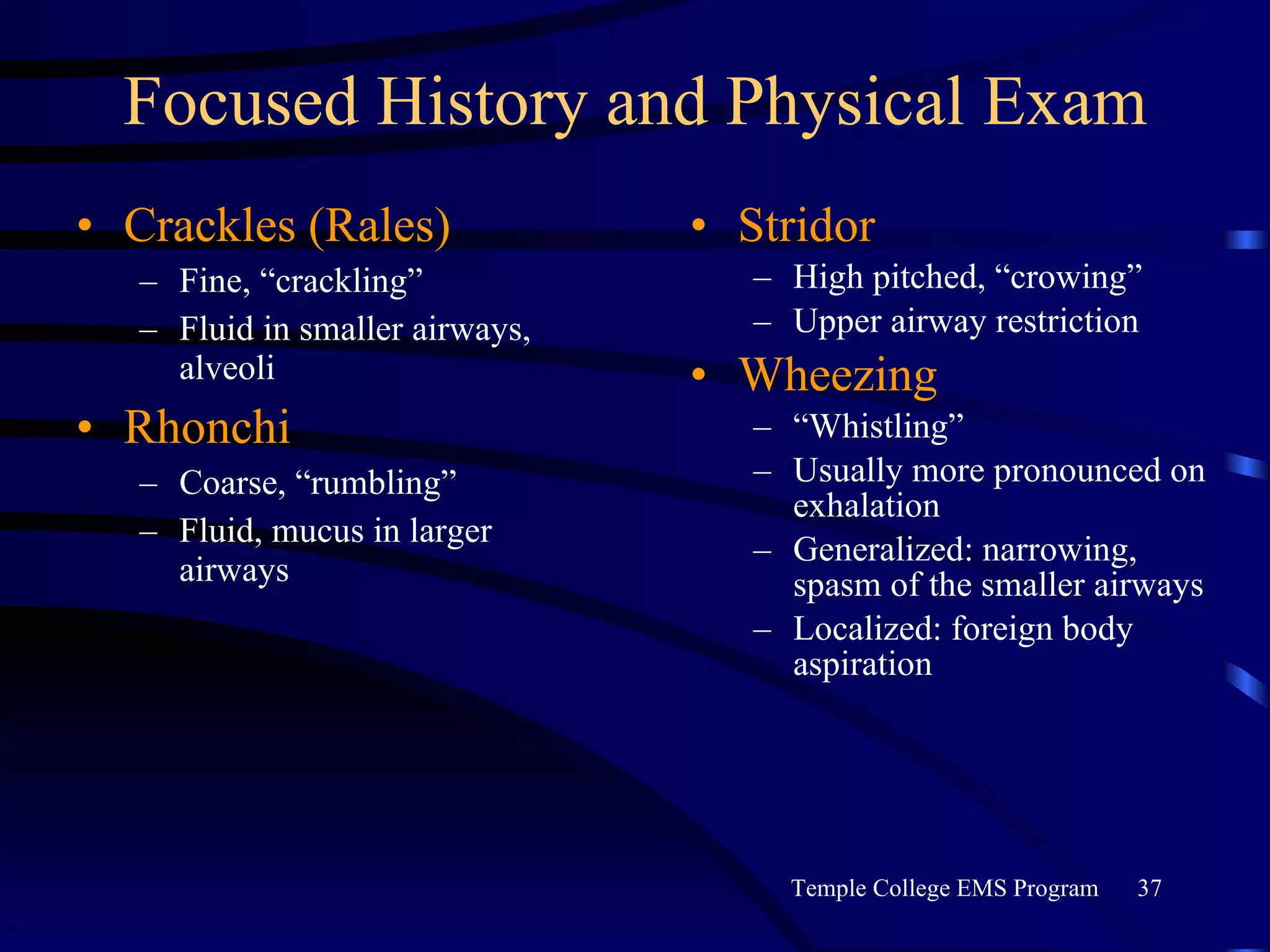 Focused History and Physical Exam Crackles (Rales) Fine, “crackling” Fluid in smaller airways, alveoli Rhonchi Coarse, “rumbling” Fluid, mucus in larger airways Stridor High pitched, “crowing” Upper airway restriction Wheezing “ Whistling” Usually more pronounced on exhalation Generalized: narrowing, spasm of the smaller airways Localized: foreign body aspiration 