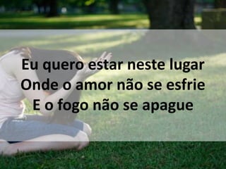 Eu quero estar neste lugar
Onde o amor não se esfrie
E o fogo não se apague
 