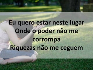 Eu quero estar neste lugar
Onde o poder não me
corrompa
Riquezas não me ceguem
 