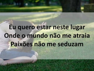 Eu quero estar neste lugar
Onde o mundo não me atraia
Paixões não me seduzam
 