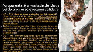 Porque esta é a vontade de Deus
Lei de progresso e responsabilidade
• LE – 614. Que se deve entender por lei natural?
“A lei natural é a lei de Deus. É a única e verdadeira
para a felicidade do homem. Indica-lhe o que deve
fazer ou deixar de fazer e ele só é infeliz quando
dela se afasta.”
• Todas as coisas me são lícitas, mas nem todas as
coisas convêm. Todas as coisas me são lícitas, mas
eu não me deixarei dominar por nenhuma. (1
Coríntios 6:12)
• LE – 116. Haverá Espíritos que se conservam
eternamente nas ordens inferiores? “Não; todos
se tornarão perfeitos. Mudam de ordem, mas
demoradamente, porquanto, como já doutra vez
dissemos, um pai justo e misericordioso não pode
banir seus filhos para sempre. Pretenderias que
Deus, tão grande, tão bom, tão justo, fosse pior do
 