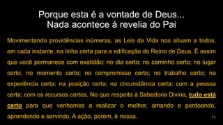 Porque esta é a vontade de Deus...
Nada acontece à revelia do Pai
Movimentando providências inúmeras, as Leis da Vida nos situam a todos,
em cada instante, na linha certa para a edificação do Reino de Deus. É assim
que você permanece com exatidão: no dia certo; no caminho certo; no lugar
certo; no momento certo; no compromisso certo; no trabalho certo; na
experiência certa; na posição certa; na circunstância certa; com a pessoa
certa; com os recursos certos. No que respeita à Sabedoria Divina, tudo está
certo para que venhamos a realizar o melhor, amando e perdoando,
aprendendo e servindo. A ação, porém, é nossa.
 