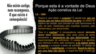 LE – 1009
• “Quem é, com efeito, o culpado? É aquele que, por um
desvio, por um falso movimento da alma, se afasta do
objetivo da criação, que consiste no culto harmonioso do
belo, do bem, idealizados pelo arquétipo humano, pelo
Homem-deus, por Jesus-Cristo.
• “Que é o castigo? A consequência natural, derivada
desse falso movimento; uma certa soma de dores
necessária a desgostá-lo da sua deformidade, pela
experimentação do sofrimento. O castigo é o aguilhão
que estimula a alma, pela amargura, a se dobrar sobre
si mesma e a buscar o porto de salvação. O castigo só
tem por fim a reabilitação, a redenção. Querê-lo eterno,
por uma falta não eterna, é negar-lhe toda a razão de
Porque esta é a vontade de Deus
Ação corretiva da Lei
 