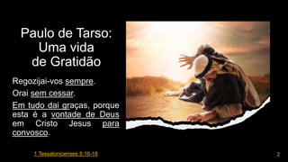 Paulo de Tarso:
Uma vida
de Gratidão
Regozijai-vos sempre.
Orai sem cessar.
Em tudo dai graças, porque
esta é a vontade de Deus
em Cristo Jesus para
convosco.
1 Tessalonicenses 5:16-18
 