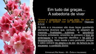 “Aprendi a contentar-me com o que tenho. Sei viver em
penúria e sei também viver em abundância.” Filipenses
4:11,12
O êxito e o insucesso são duas taças guardando
elementos diversos que, contudo, se adaptam às
mesmas finalidades sublimes. A ignorância
humana, entretanto, encontra no primeiro o licor da
embriaguez e no segundo identifica o fel para a
desesperação. Nisto reside o erro profundo, porque
o sábio extrairá da alegria e da dor, da fartura ou da
escassez, o conteúdo divino.
Emmanuel (Pão Nosso – 56 – Êxitos e insucessos)
Em tudo dai graças...
A sabedoria de viver
 