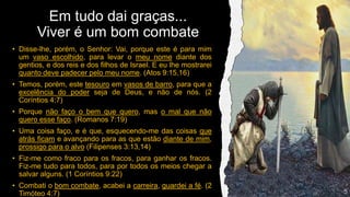 Em tudo dai graças...
Viver é um bom combate
• Disse-lhe, porém, o Senhor: Vai, porque este é para mim
um vaso escolhido, para levar o meu nome diante dos
gentios, e dos reis e dos filhos de Israel. E eu lhe mostrarei
quanto deve padecer pelo meu nome. (Atos 9:15,16)
• Temos, porém, este tesouro em vasos de barro, para que a
excelência do poder seja de Deus, e não de nós. (2
Coríntios 4:7)
• Porque não faço o bem que quero, mas o mal que não
quero esse faço. (Romanos 7:19)
• Uma coisa faço, e é que, esquecendo-me das coisas que
atrás ficam e avançando para as que estão diante de mim,
prossigo para o alvo (Filipenses 3:13,14)
• Fiz-me como fraco para os fracos, para ganhar os fracos.
Fiz-me tudo para todos, para por todos os meios chegar a
salvar alguns. (1 Coríntios 9:22)
• Combati o bom combate, acabei a carreira, guardei a fé. (2
Timóteo 4:7)
 