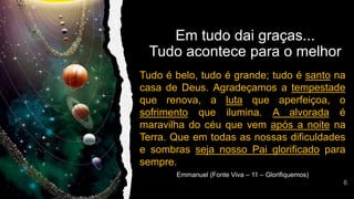 Tudo é belo, tudo é grande; tudo é santo na
casa de Deus. Agradeçamos a tempestade
que renova, a luta que aperfeiçoa, o
sofrimento que ilumina. A alvorada é
maravilha do céu que vem após a noite na
Terra. Que em todas as nossas dificuldades
e sombras seja nosso Pai glorificado para
sempre.
Emmanuel (Fonte Viva – 11 – Glorifiquemos)
Em tudo dai graças...
Tudo acontece para o melhor
 