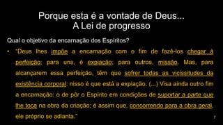 Porque esta é a vontade de Deus...
A Lei de progresso
Qual o objetivo da encarnação dos Espíritos?
• “Deus lhes impõe a encarnação com o fim de fazê-los chegar à
perfeição; para uns, é expiação; para outros, missão. Mas, para
alcançarem essa perfeição, têm que sofrer todas as vicissitudes da
existência corporal: nisso é que está a expiação. (...) Visa ainda outro fim
a encarnação: o de pôr o Espírito em condições de suportar a parte que
lhe toca na obra da criação; é assim que, concorrendo para a obra geral,
ele próprio se adianta.”
 