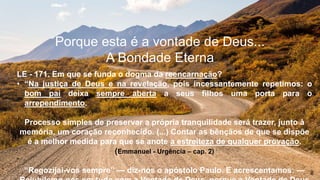 Porque esta é a vontade de Deus...
A Bondade Eterna
LE - 171. Em que se funda o dogma da reencarnação?
• “Na justiça de Deus e na revelação, pois incessantemente repetimos: o
bom pai deixa sempre aberta a seus filhos uma porta para o
arrependimento.
Processo simples de preservar a própria tranquilidade será trazer, junto à
memória, um coração reconhecido. (...) Contar as bênçãos de que se dispõe
é a melhor medida para que se anote a estreiteza de qualquer provação.
(Emmanuel - Urgência – cap. 2)
“Regozijai-vos sempre” — diz-nos o apóstolo Paulo. E acrescentamos: —
 