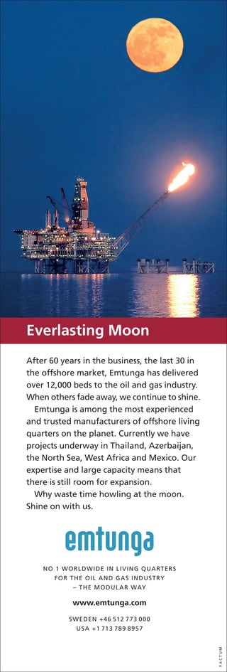 Everlasting Moon
After 60 years in the business, the last 30 in
the offshore market, Emtunga has delivered
over 12,000 beds to the oil and gas industry.
When others fade away, we continue to shine.
  Emtunga is among the most experienced
and trusted manufacturers of offshore living
quarters on the planet. Currently we have
projects underway in Thailand, Azerbaijan,
the North Sea, West Africa and Mexico. Our
expertise and large capacity means that
there is still room for expansion.
  Why waste time howling at the moon.
Shine on with us.




    NO 1 WORLDWIDE IN LIVING QUARTERS
       FOR THE OIL AND GAS INDUSTRY
            – THE MODULAR WAY

            www.emtunga.com

           SWEDEN +46 512 773 000
             USA +1 713 789 8957
                                                 FACTUM
 