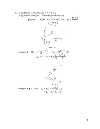 10
(8) For equilibrium of entire truss, 𝑉𝐻 + 𝑉𝐿 = 𝑃 + 𝑄
Taking moment about joint L, (considering clockwise +ve)
∑𝑀𝐿 = 0; 𝑉𝐻 4𝑎 − 𝑃 2𝑎 − 𝑄 𝑎 = 0; 𝑉𝐻 =
2𝑃 + 𝑄
4
𝑉𝐿 =
2𝑃 + 𝑄
4
From joint H, ∑𝐹
𝑦 = 0;
𝐹𝐻𝐷
2
=
2𝑃+𝑄
4
; 𝐹𝐻𝐷 = 2
2𝑃+𝑄
4
(𝐶)
∑𝐹
𝑥 = 0; 𝐹𝐻𝐼 = 𝐹𝐻𝐷
1
2
=
2𝑃 + 𝑄
4
(𝑇)
From joint D, ∑ 𝐹𝑦′ = 0; 𝐹𝐷𝐴 = 𝐹𝐷𝐻 = 2
2𝑃+𝑄
4
𝐶
∑𝐹𝑥′ = 0; 𝐹𝐷𝐼 = 0
 