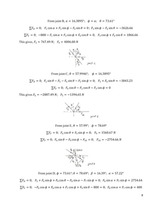 8
From joint B, 𝛼 = 16.3895°; 𝜙 = 𝛼; 𝜃 = 73.61°
∑𝐹𝐻 = 0; 𝐹1 cos 𝛼 + 𝐹3 sin 𝜙 − 𝐹4 sin 𝜃 = 0 ; 𝐹3 sin 𝜙 − 𝐹4 sin 𝜃 = −3626.66
∑𝐹𝑉 = 0; −800 − 𝐹1 sin 𝛼 + 𝐹3 cos 𝜙 + 𝐹4 cos 𝜃 = 0; 𝐹3 cos 𝜙 + 𝐹4 cos 𝜃 = 1866.66
This gives, 𝐹3 = 767.49 𝑁; 𝐹4 = 4006.00 𝑁
From joint C, 𝜃 = 57.9946°; 𝜙 = 16.3895°
∑𝐹𝐻 = 0; 𝐹2 sin 𝜃 − 𝐹5 − 𝐹6 sin 𝜃 − 𝐹3 sin 𝜙 = 0; 𝐹5 + 𝐹6 sin 𝜃 = −3843.23
∑𝐹𝑉 = 0; 𝐹6 cos 𝜃 − 𝐹2 cos 𝜃 − 𝐹3 cos 𝜙 = 0
This gives 𝐹6 = −2887.49 𝑁; 𝐹5 = −1394.65 𝑁
From joint E, 𝜃 = 57.99°; 𝜙 = 78.69°
∑𝐹𝑉 = 0; 𝐹6 cos 𝜃 + 𝐹9 sin 𝜙 = 0; 𝐹9 = 1560.67 𝑁
∑𝐹𝑉 = 0; 𝐹6 sin 𝜃 − 𝐹9 cos 𝜙 − 𝐹10 = 0; 𝐹10 = −2754.66 𝑁
From joint D, 𝜙 = 73.61°; 𝜃 = 78.69°; 𝛽 = 16.39°; 𝛼 = 57.22°
∑𝐹𝐻 = 0; 𝐹5 + 𝐹4 sin 𝜙 + 𝐹9 cos 𝜃 − 𝐹8 sin 𝛼 − 𝐹7 sin 𝜙 = 0; 𝐹8 sin 𝛼 + 𝐹7 sin 𝜙 = 2754.64
∑𝐹𝑉 = 0; −𝐹4 cos 𝜙 + 𝐹8 cos 𝛼 + 𝐹7 cos 𝜙 + 𝐹9 sin 𝜃 − 800 = 0; 𝐹8 cos 𝛼 + 𝐹7 cos 𝜙 = 400
 