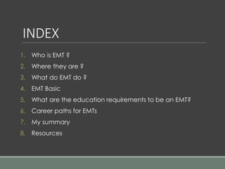 INDEX
1. Who is EMT ?
2. Where they are ?
3. What do EMT do ?
4. EMT Basic
5. What are the education requirements to be an EMT?
6. Career paths for EMTs
7. My summary
8. Resources
 