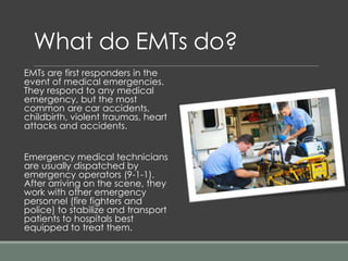 What do EMTs do?
EMTs are first responders in the
event of medical emergencies.
They respond to any medical
emergency, but the most
common are car accidents,
childbirth, violent traumas, heart
attacks and accidents.
Emergency medical technicians
are usually dispatched by
emergency operators (9-1-1).
After arriving on the scene, they
work with other emergency
personnel (fire fighters and
police) to stabilize and transport
patients to hospitals best
equipped to treat them.
 