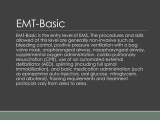 EMT-Basic
EMT-Basic is the entry level of EMS. The procedures and skills
allowed at this level are generally non-invasive such as
bleeding control, positive pressure ventilation with a bag
valve mask, oropharyngeal airway, nasopharyngeal airway,
supplemental oxygen administration, cardio-pulmonary
resuscitation (CPR), use of an automated external
defibrillator (AED), splinting (including full spinal
immobilization), and basic medication administration (such
as epinephrine auto-injectors, oral glucose, nitroglycerin,
and albuterol). Training requirements and treatment
protocols vary from area to area.
 