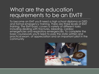 What are the education
requirements to be an EMT?
To become an EMT you'll need a high school diploma or GED
and formal emergency training. There are three levels of EMT
training. The EMT-basic covers a variety of different tasks
including dealing with fractures, bleeding, cardiac
emergencies and respiratory emergencies. To complete the
basic coursework you'll need to pass the state written and
practical exam. of appreciation and an important pilot in the
community
 