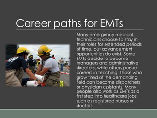 Many emergency medical
technicians choose to stay in
their roles for extended periods
of time, but advancement
opportunities do exist. Some
EMTs decide to become
managers and administrative
directors, while others pursue
careers in teaching. Those who
grow tired of the demanding
field can become dispatchers
or physician assistants. Many
people also work as EMTs as a
first step into healthcare jobs
such as registered nurses or
doctors.
Career paths for EMTs
 
