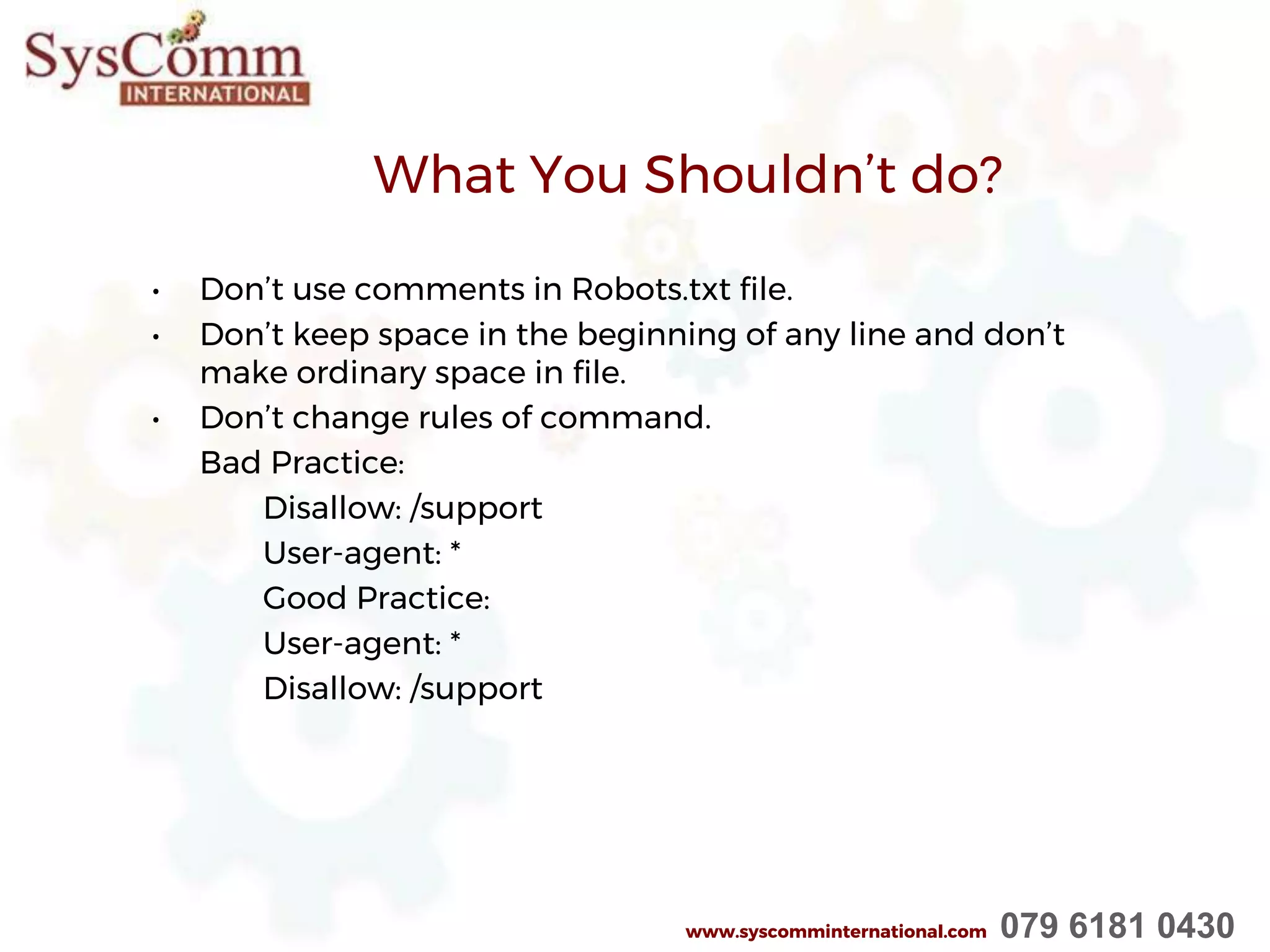 What You Shouldn’t do?
• Don’t use comments in Robots.txt file.
• Don’t keep space in the beginning of any line and don’t
make ordinary space in file.
• Don’t change rules of command.
Bad Practice:
Disallow: /support
User-agent: *
Good Practice:
User-agent: *
Disallow: /support
www.syscomminternational.com 079 6181 0430
 