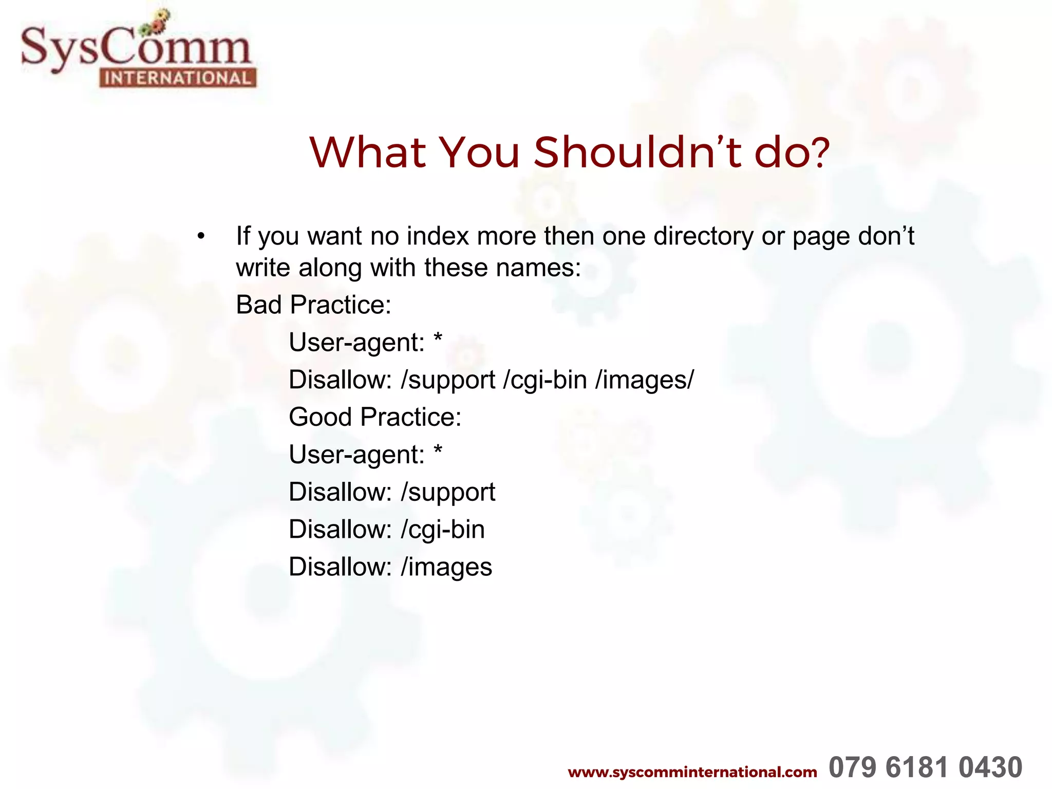 What You Shouldn’t do?
• If you want no index more then one directory or page don’t
write along with these names:
Bad Practice:
User-agent: *
Disallow: /support /cgi-bin /images/
Good Practice:
User-agent: *
Disallow: /support
Disallow: /cgi-bin
Disallow: /images
www.syscomminternational.com 079 6181 0430
 