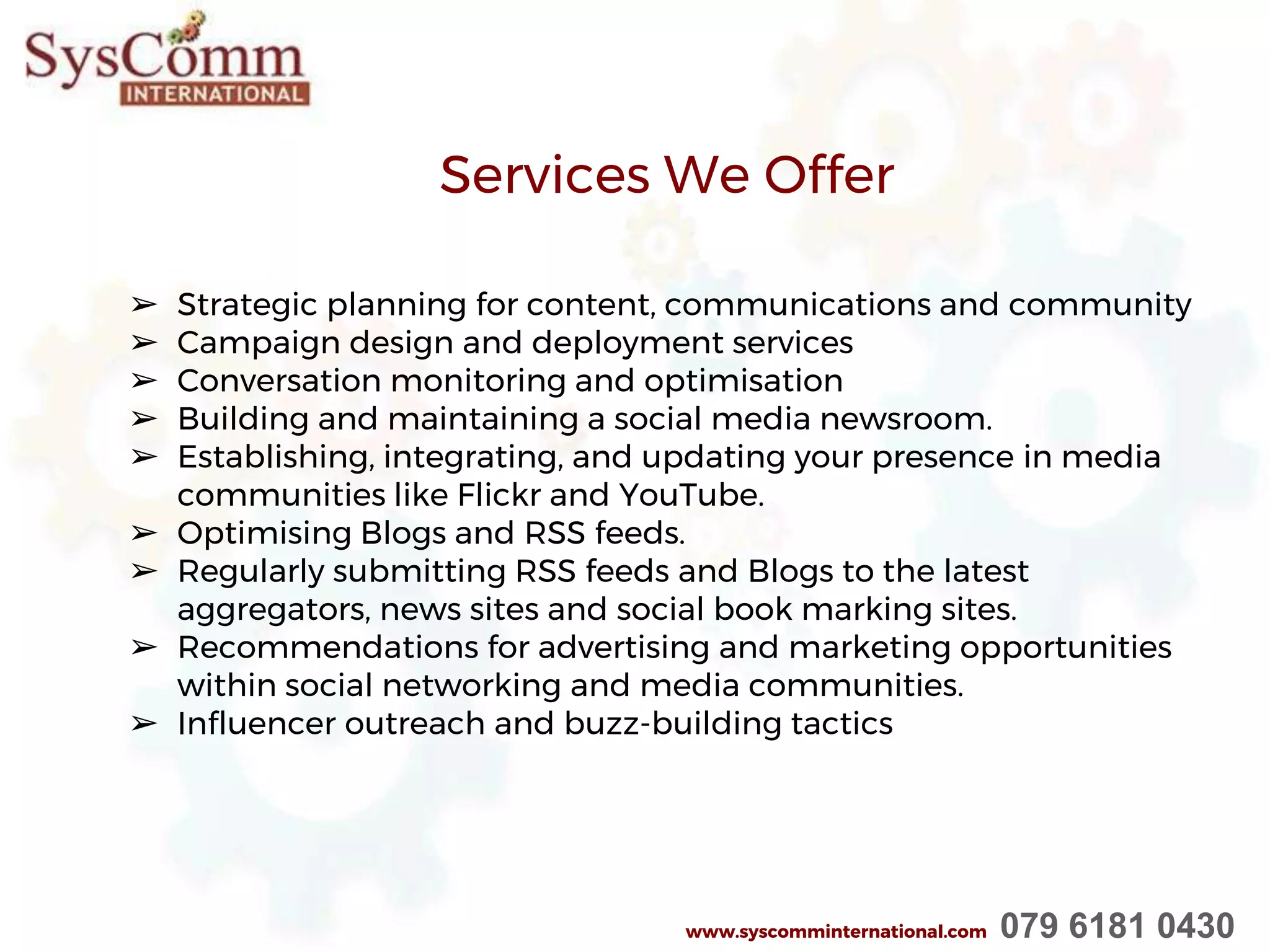 ➢ Strategic planning for content, communications and community
➢ Campaign design and deployment services
➢ Conversation monitoring and optimisation
➢ Building and maintaining a social media newsroom.
➢ Establishing, integrating, and updating your presence in media
communities like Flickr and YouTube.
➢ Optimising Blogs and RSS feeds.
➢ Regularly submitting RSS feeds and Blogs to the latest
aggregators, news sites and social book marking sites.
➢ Recommendations for advertising and marketing opportunities
within social networking and media communities.
➢ Influencer outreach and buzz-building tactics
Services We Offer
www.syscomminternational.com 079 6181 0430
 