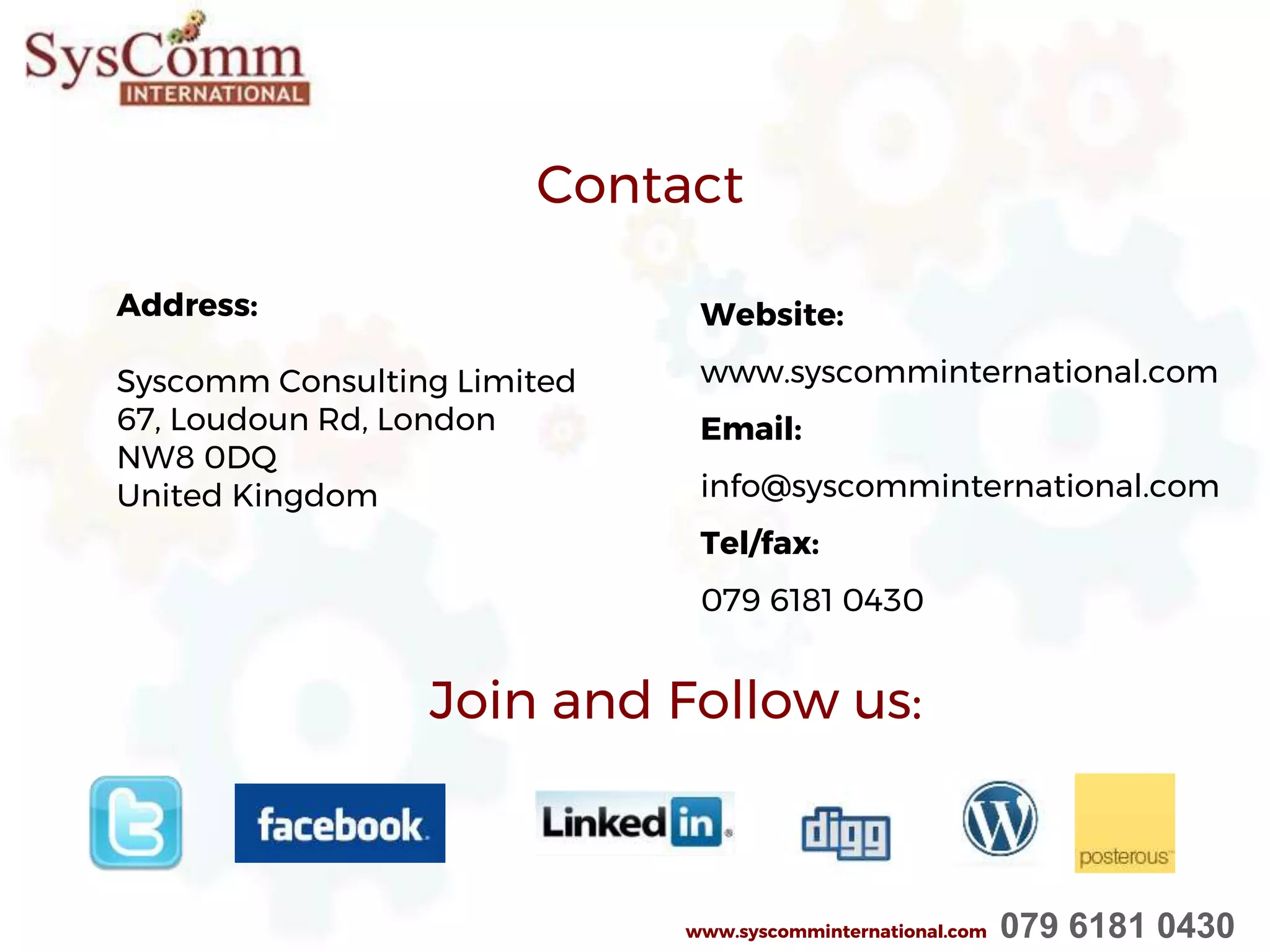 Join and Follow us:
Address:
Syscomm Consulting Limited
67, Loudoun Rd, London
NW8 0DQ
United Kingdom
Contact
Website:
www.syscomminternational.com
Email:
info@syscomminternational.com
Tel/fax:
079 6181 0430
www.syscomminternational.com 079 6181 0430
 