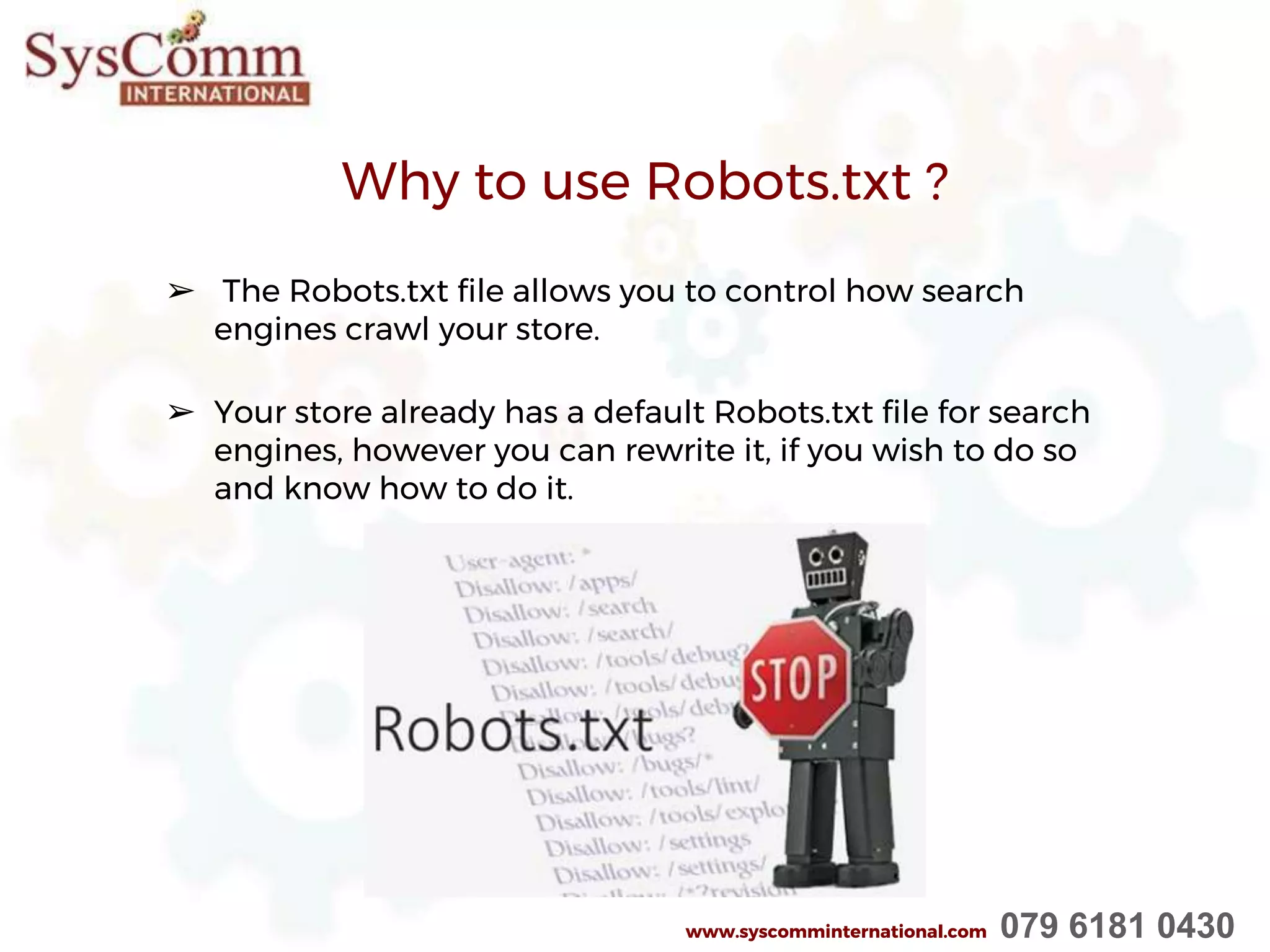 Why to use Robots.txt ?
➢ The Robots.txt file allows you to control how search
engines crawl your store.
➢ Your store already has a default Robots.txt file for search
engines, however you can rewrite it, if you wish to do so
and know how to do it.
www.syscomminternational.com 079 6181 0430
 