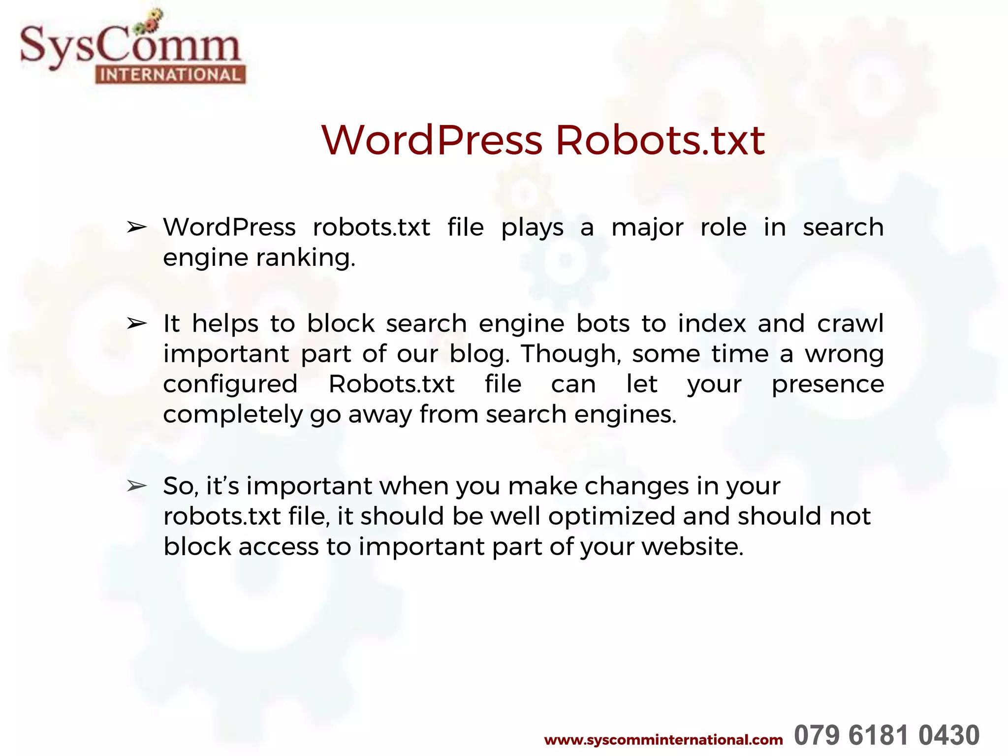 WordPress Robots.txt
➢ WordPress robots.txt file plays a major role in search
engine ranking.
➢ It helps to block search engine bots to index and crawl
important part of our blog. Though, some time a wrong
configured Robots.txt file can let your presence
completely go away from search engines.
➢ So, it’s important when you make changes in your
robots.txt file, it should be well optimized and should not
block access to important part of your website.
www.syscomminternational.com 079 6181 0430
 