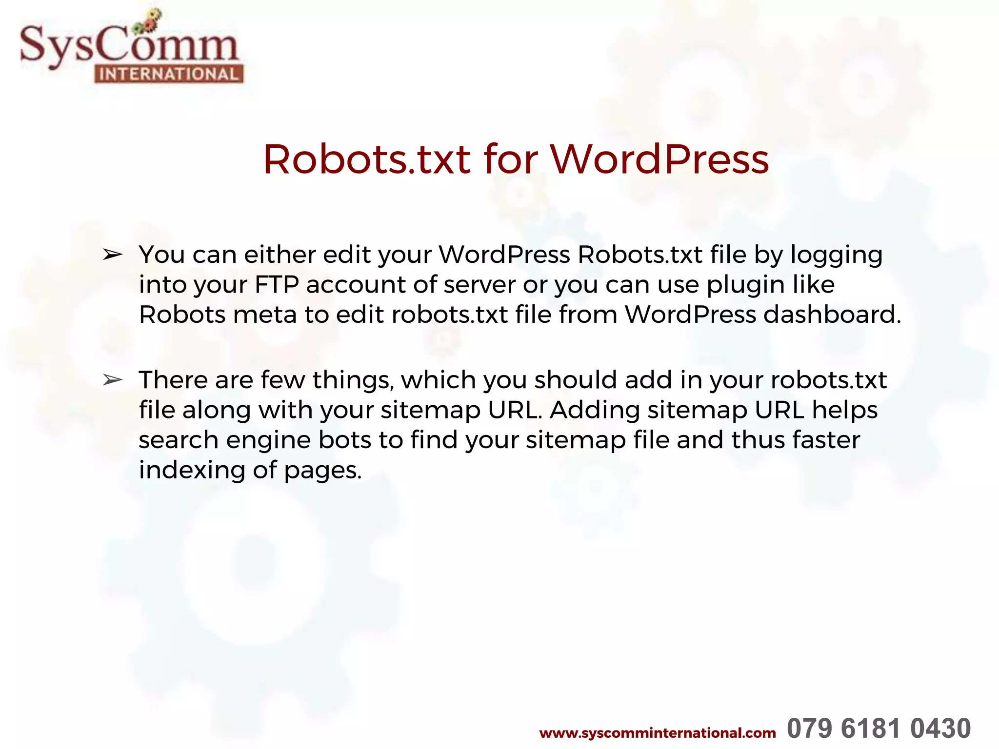 Robots.txt for WordPress
➢ You can either edit your WordPress Robots.txt file by logging
into your FTP account of server or you can use plugin like
Robots meta to edit robots.txt file from WordPress dashboard.
➢ There are few things, which you should add in your robots.txt
file along with your sitemap URL. Adding sitemap URL helps
search engine bots to find your sitemap file and thus faster
indexing of pages.
www.syscomminternational.com 079 6181 0430
 
