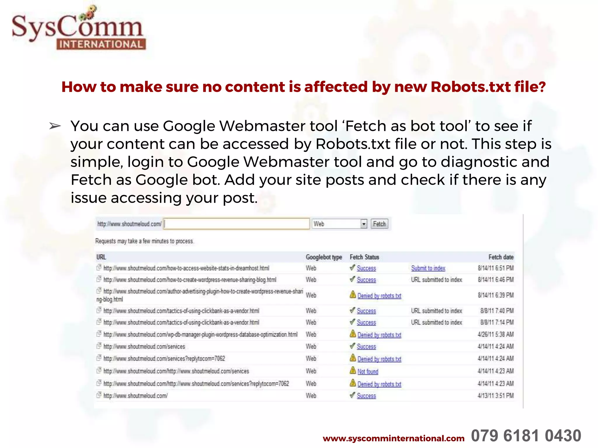 How to make sure no content is affected by new Robots.txt file?
➢ You can use Google Webmaster tool ‘Fetch as bot tool’ to see if
your content can be accessed by Robots.txt file or not. This step is
simple, login to Google Webmaster tool and go to diagnostic and
Fetch as Google bot. Add your site posts and check if there is any
issue accessing your post.
www.syscomminternational.com 079 6181 0430
 