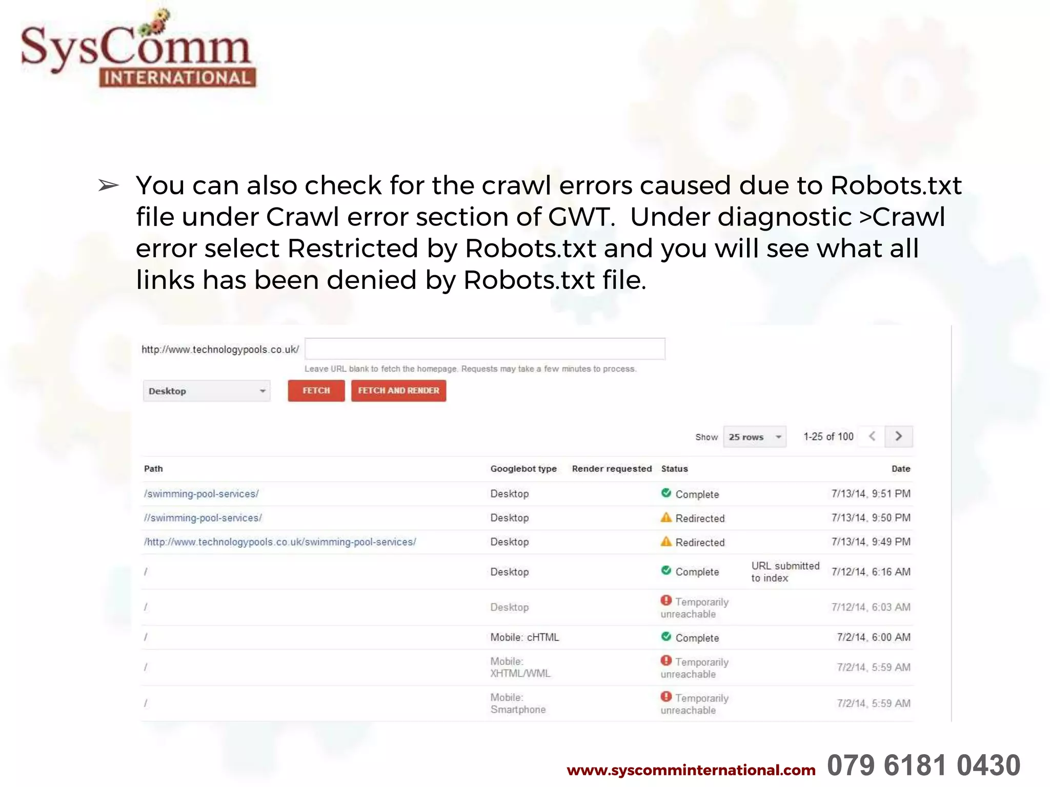 ➢ You can also check for the crawl errors caused due to Robots.txt
file under Crawl error section of GWT. Under diagnostic >Crawl
error select Restricted by Robots.txt and you will see what all
links has been denied by Robots.txt file.
www.syscomminternational.com 079 6181 0430
 