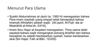 Menurut Para Ulama
• Syaikh Abdurrahman al-Jaziri (w. 1360 H) menegaskan bahwa
Para imam mazhab (yang empat) telah bersepakat bahwa
Imamah (Khilafah) adalah wajib’. (Al-Jaziri, Al-Fiqh ‘ala al-
Madzâhib al-Arba’ah, 5/416).
• Imam Ibnu Hajar al-Asqalani menegaskan, ‘Para ulama telah
sepakat bahwa wajib mengangkat seorang khalifah dan bahwa
kewajiban itu adalah berdasarkan syariah, bukan berdasarkan
akal (Ibn Hajar, Fath al-Bâri, 12/205).
 