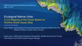 Ecological Marine Units:
A 3-D Mapping of the Ocean Based on
NOAA’s World Ocean Atlas
EBM Tools Network/OpenChannels Webinar
May 17, 2017
Dawn Wright, Chief Scientist, Environmental Systems Research Institute (aka Esri)
Affiliated Professor, Oregon State University
Roger Sayre, USGS Senior Scientist for Ecosystems, Climate and Land Use Change
Sean Breyer, Esri ArcGIS Content Program Manager
 