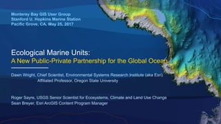 Ecological Marine Units:
A New Public-Private Partnership for the Global Ocean
Monterey Bay GIS User Group
Stanford U. Hopkins Marine Station
Pacific Grove, CA, May 25, 2017
Dawn Wright, Chief Scientist, Environmental Systems Research Institute (aka Esri)
Affiliated Professor, Oregon State University
Roger Sayre, USGS Senior Scientist for Ecosystems, Climate and Land Use Change
Sean Breyer, Esri ArcGIS Content Program Manager
 