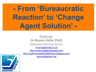 Presenter:
Dr Muavia Gallie (PhD)
Education Moving Up Cc.
muavia@mweb.co.za
http://muavia-gallie.blogspot.com
http://supervisingwithadifference.blogspot.com
www.slideshare.net
- From ‘Bureaucratic
Reaction’ to ‘Change
Agent Solution’ -
 