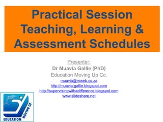 Presenter:
Dr Muavia Gallie (PhD)
Education Moving Up Cc.
muavia@mweb.co.za
http://muavia-gallie.blogspot.com
http://supervisingwithadifference.blogspot.com
www.slideshare.net
Practical Session
Teaching, Learning &
Assessment Schedules
 