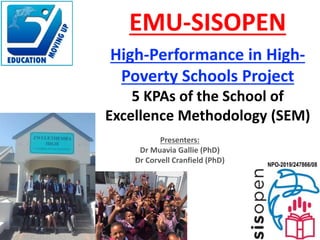 Presenters:
Dr Muavia Gallie (PhD)
Dr Corvell Cranfield (PhD)
EMU-SISOPEN
High-Performance in High-
Poverty Schools Project
5 KPAs of the School of
Excellence Methodology (SEM)
NPO-2019/247866/08
 