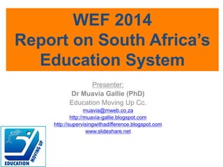 Presenter:
Dr Muavia Gallie (PhD)
Education Moving Up Cc.
muavia@mweb.co.za
http://muavia-gallie.blogspot.com
http://supervisingwithadifference.blogspot.com
www.slideshare.net
WEF 2014
Report on South Africa’s
Education System
 