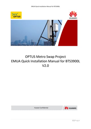 EMUA Quick Installation Manual for BTS3900L




       OPTUS Metro Swap Project
EMUA Quick Installation Manual for BTS3900L
                    V2.0




                Huawei Confidential




                                                          1|Page
 