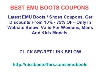 BEST EMU BOOTS COUPONS
Latest EMU Boots / Shoes Coupons. Get
Discounts From 10% - 75% OFF Only In
Website Below. Valid For Womens, Mens
           And Kids Models.



     CLICK SECRET LINK BELOW

  http://nicebestoffers.com/emuboots
 