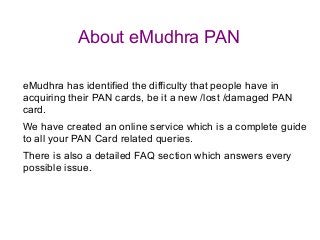 About eMudhra PAN

eMudhra has identified the difficulty that people have in
acquiring their PAN cards, be it a new /lost /damaged PAN
card.
We have created an online service which is a complete guide
to all your PAN Card related queries.
There is also a detailed FAQ section which answers every
possible issue.
 
